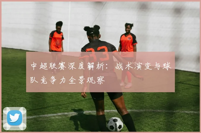中超联赛深度解析：战术演变与球队竞争力全景观察