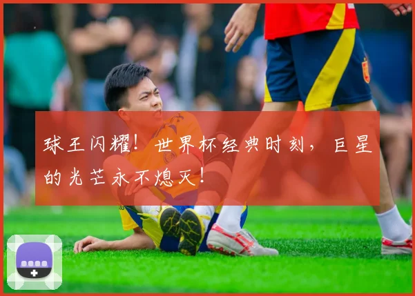 球王闪耀！世界杯经典时刻，巨星的光芒永不熄灭！