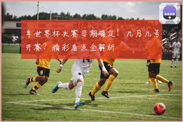 年世界杯决赛日期确定！几月几号开赛？精彩看点全解析